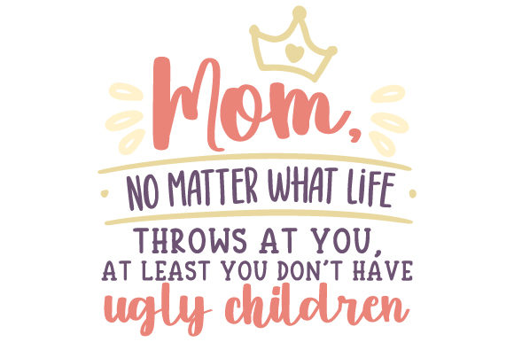Mom, No Matter What Life Throws at You, at Least You Don’t Have Ugly Children Crafts and Mother S Day