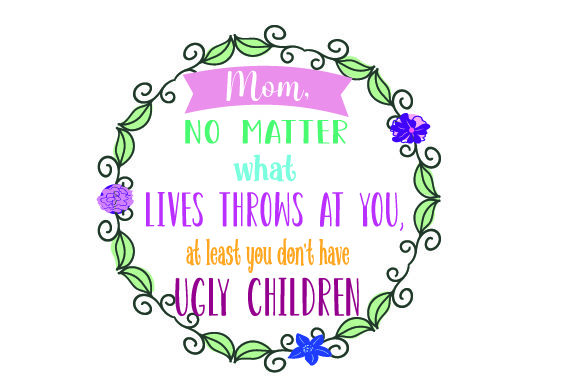 MOM NO MATTER WHAT LIVES THROWS at YOU at LEAST YOU DON T HAVE UGLY CHILDREN